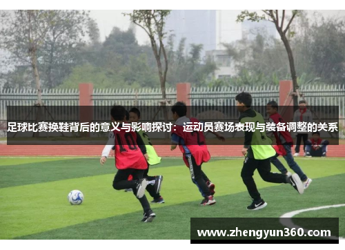 足球比赛换鞋背后的意义与影响探讨：运动员赛场表现与装备调整的关系